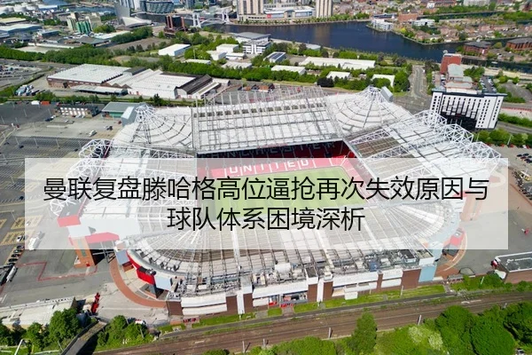 曼联复盘滕哈格高位逼抢再次失效原因与球队体系困境深析