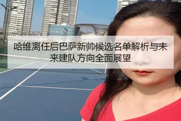 哈维离任后巴萨新帅候选名单解析与未来建队方向全面展望