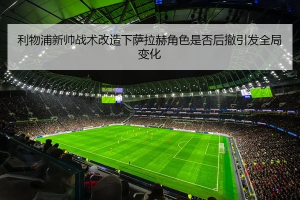 利物浦新帅战术改造下萨拉赫角色是否后撤引发全局变化