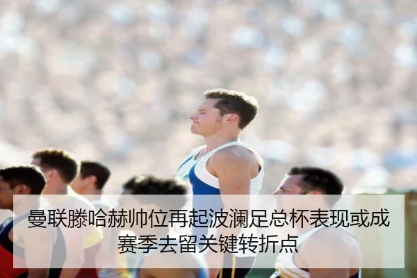 曼联滕哈赫帅位再起波澜足总杯表现或成赛季去留关键转折点