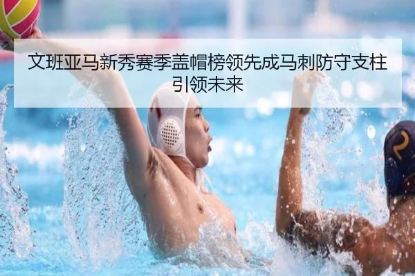 文班亚马新秀赛季盖帽榜领先成马刺防守支柱引领未来