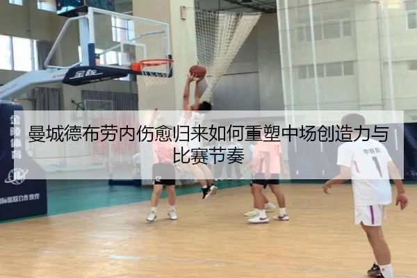 曼城德布劳内伤愈归来如何重塑中场创造力与比赛节奏