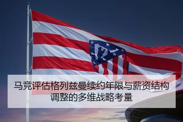 马竞评估格列兹曼续约年限与薪资结构调整的多维战略考量