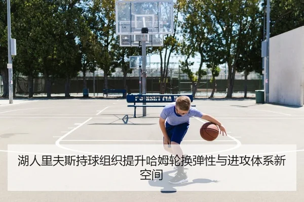 湖人里夫斯持球组织提升哈姆轮换弹性与进攻体系新空间