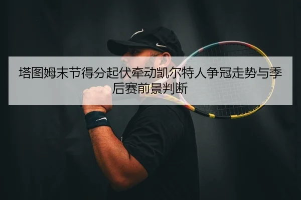 塔图姆末节得分起伏牵动凯尔特人争冠走势与季后赛前景判断