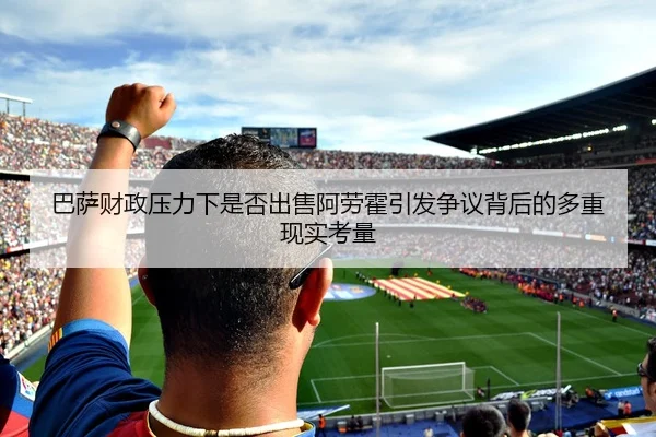 巴萨财政压力下是否出售阿劳霍引发争议背后的多重现实考量