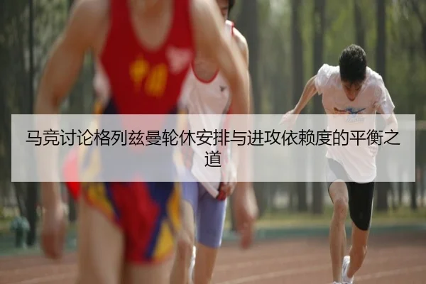 马竞讨论格列兹曼轮休安排与进攻依赖度的平衡之道