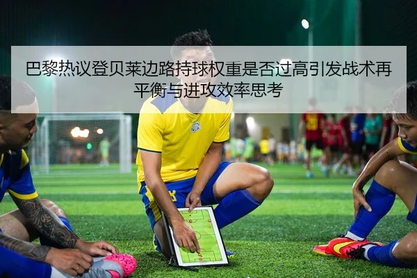 巴黎热议登贝莱边路持球权重是否过高引发战术再平衡与进攻效率思考