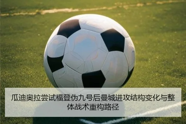 瓜迪奥拉尝试福登伪九号后曼城进攻结构变化与整体战术重构路径