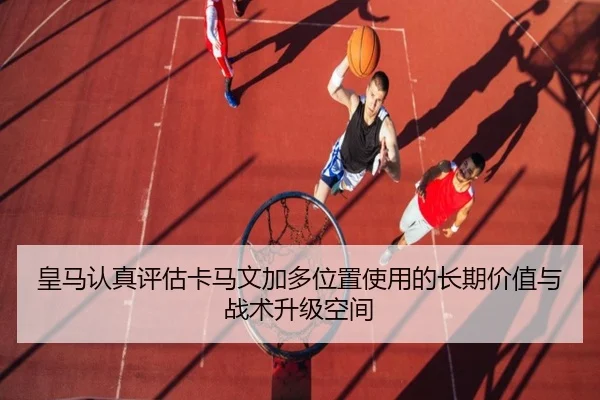 皇马认真评估卡马文加多位置使用的长期价值与战术升级空间