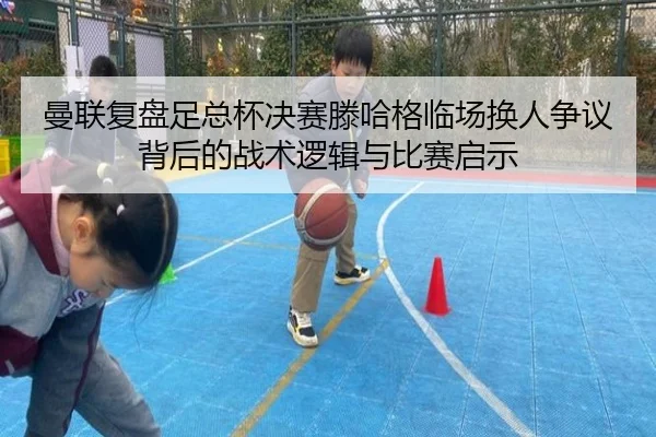 曼联复盘足总杯决赛滕哈格临场换人争议背后的战术逻辑与比赛启示