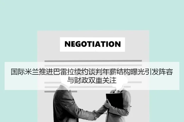 国际米兰推进巴雷拉续约谈判年薪结构曝光引发阵容与财政双重关注