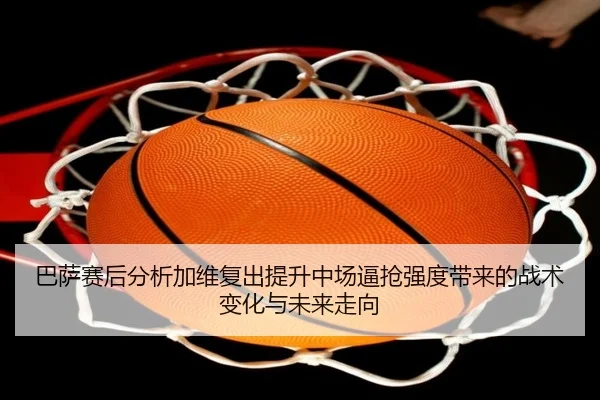 巴萨赛后分析加维复出提升中场逼抢强度带来的战术变化与未来走向
