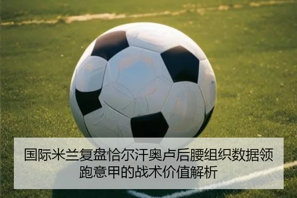 国际米兰复盘恰尔汗奥卢后腰组织数据领跑意甲的战术价值解析