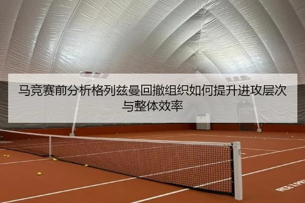 马竞赛前分析格列兹曼回撤组织如何提升进攻层次与整体效率