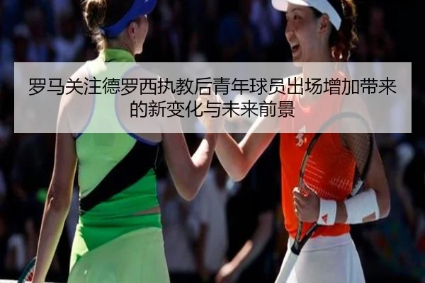 罗马关注德罗西执教后青年球员出场增加带来的新变化与未来前景