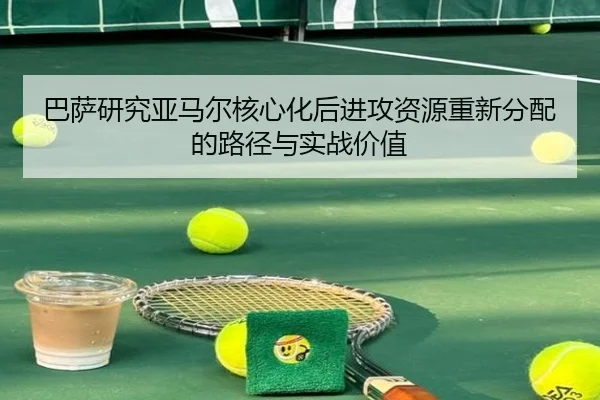 巴萨研究亚马尔核心化后进攻资源重新分配的路径与实战价值