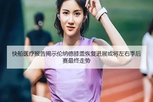 快船医疗报告揭示伦纳德膝盖恢复进展或将左右季后赛最终走势