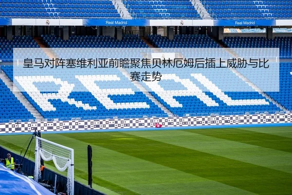 皇马对阵塞维利亚前瞻聚焦贝林厄姆后插上威胁与比赛走势