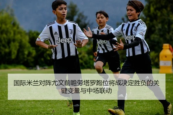 国际米兰对阵尤文前瞻劳塔罗跑位将成决定胜负的关键变量与中场联动